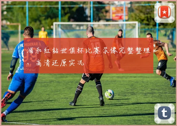 浦和红钻世俱杯比赛录像完整整理，高清还原实况