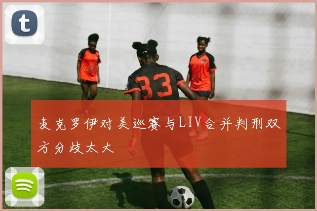 麦克罗伊对美巡赛与LIV合并判刑双方分歧太大